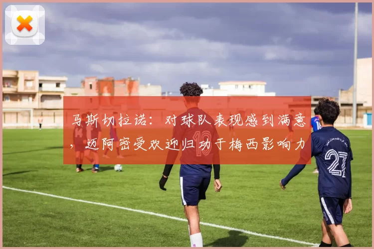 马斯切拉诺：对球队表现感到满意，迈阿密受欢迎归功于梅西影响力