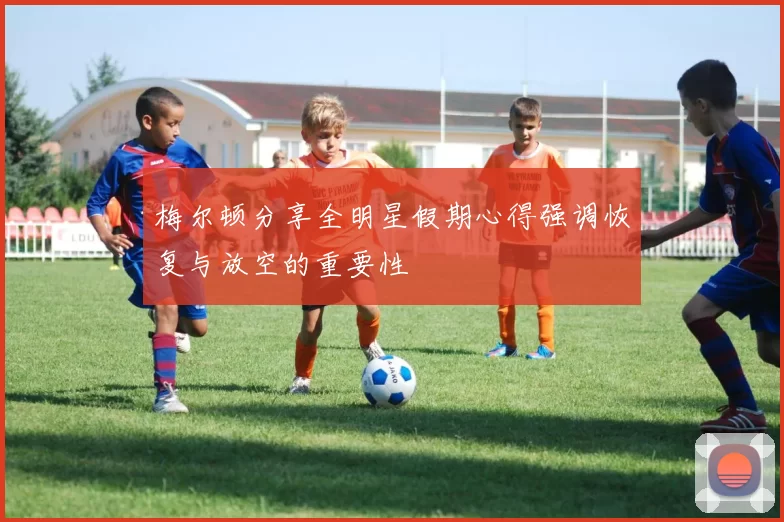 梅尔顿分享全明星假期心得强调恢复与放空的重要性
