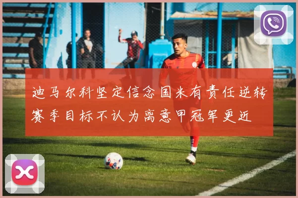 迪马尔科坚定信念国米有责任逆转赛季目标不认为离意甲冠军更近