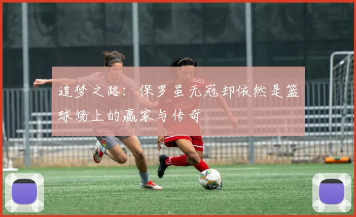 追梦之路：保罗虽无冠却依然是篮球场上的赢家与传奇