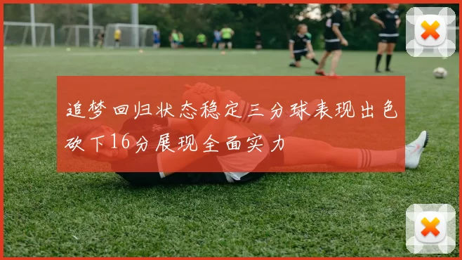 追梦回归状态稳定三分球表现出色砍下16分展现全面实力