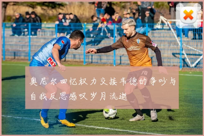 奥尼尔回忆权力交接韦德的争吵与自我反思感叹岁月流逝
