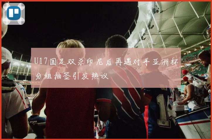U17国足双杀印尼后再遇对手亚洲杯分组抽签引发热议