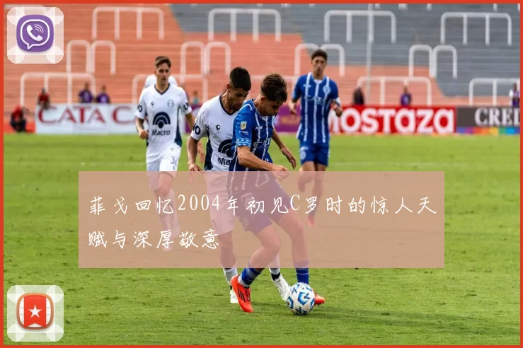 菲戈回忆2004年初见C罗时的惊人天赋与深厚敬意