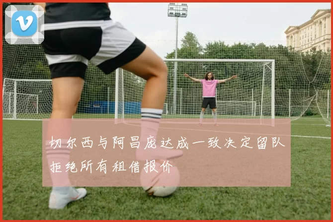 切尔西与阿昌庞达成一致决定留队拒绝所有租借报价