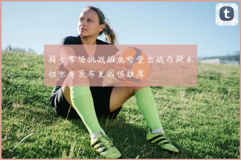 骑士客场挑战雄鹿哈登出战存疑米切尔与莫布里因伤缺席