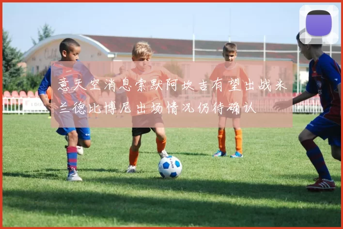 意天空消息索默阿坎吉有望出战米兰德比博尼出场情况仍待确认