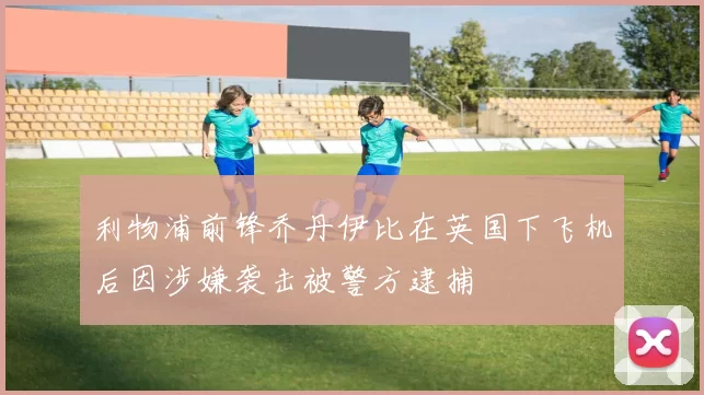 利物浦前锋乔丹伊比在英国下飞机后因涉嫌袭击被警方逮捕