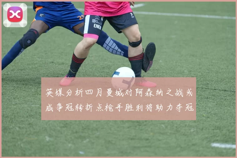 英媒分析四月曼城对阿森纳之战或成争冠转折点枪手胜利将助力夺冠希望