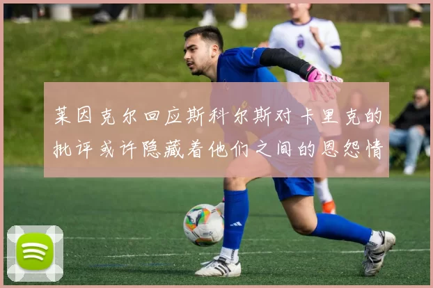 莱因克尔回应斯科尔斯对卡里克的批评或许隐藏着他们之间的恩怨情仇