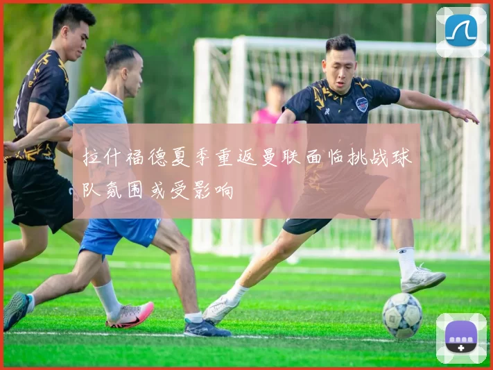 拉什福德夏季重返曼联面临挑战球队氛围或受影响