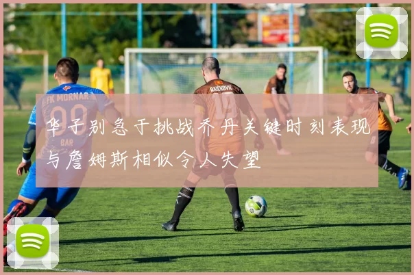 华子别急于挑战乔丹关键时刻表现与詹姆斯相似令人失望
